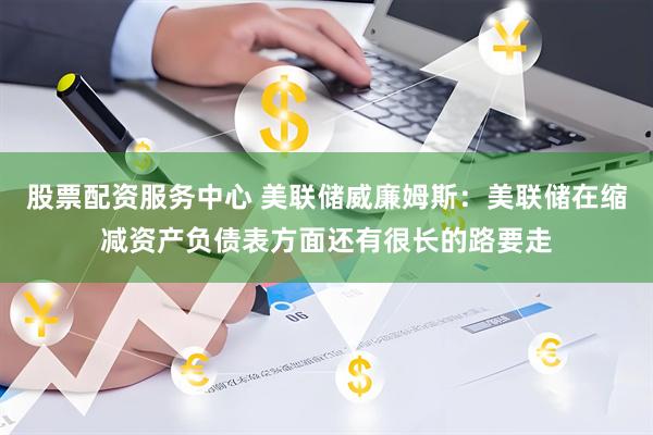股票配资服务中心 美联储威廉姆斯：美联储在缩减资产负债表方面还有很长的路要走