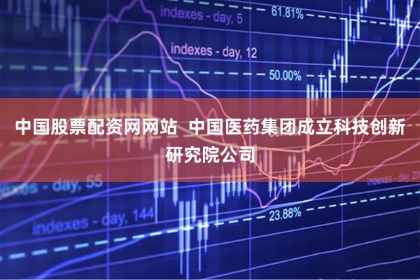 中国股票配资网网站  中国医药集团成立科技创新研究院公司