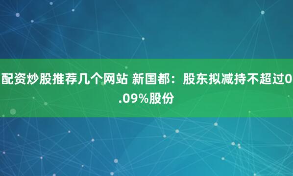 配资炒股推荐几个网站 新国都：股东拟减持不超过0.09%股份