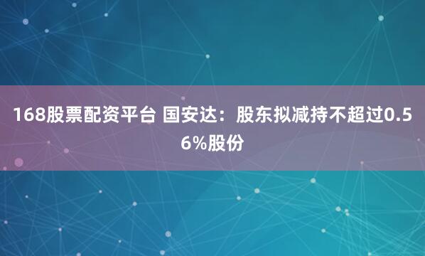 168股票配资平台 国安达：股东拟减持不超过0.56%股份