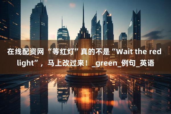 在线配资网 “等红灯”真的不是“Wait the red light”，马上改过来！_green_例句_英语