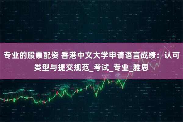 专业的股票配资 香港中文大学申请语言成绩：认可类型与提交规范_考试_专业_雅思