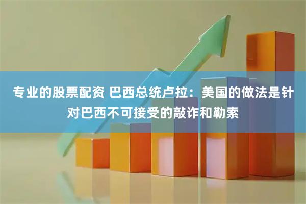 专业的股票配资 巴西总统卢拉：美国的做法是针对巴西不可接受的敲诈和勒索
