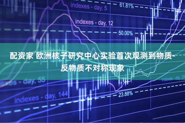 配资家 欧洲核子研究中心实验首次观测到物质-反物质不对称现象