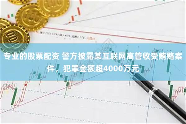 专业的股票配资 警方披露某互联网高管收受贿赂案件，犯罪金额超4000万元
