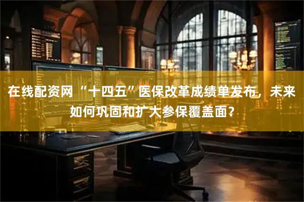 在线配资网 “十四五”医保改革成绩单发布，未来如何巩固和扩大参保覆盖面？