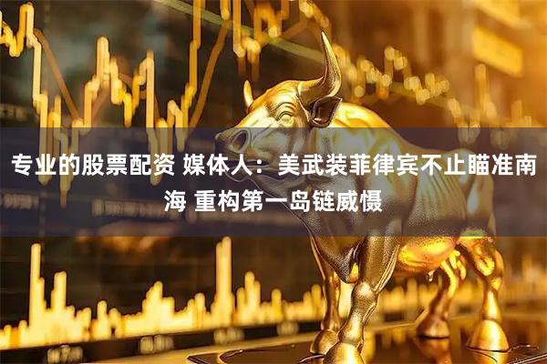 专业的股票配资 媒体人：美武装菲律宾不止瞄准南海 重构第一岛链威慑