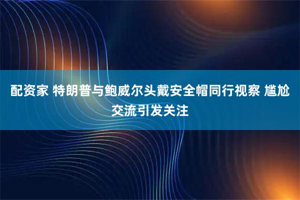 配资家 特朗普与鲍威尔头戴安全帽同行视察 尴尬交流引发关注