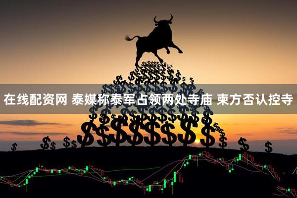 在线配资网 泰媒称泰军占领两处寺庙 柬方否认控寺