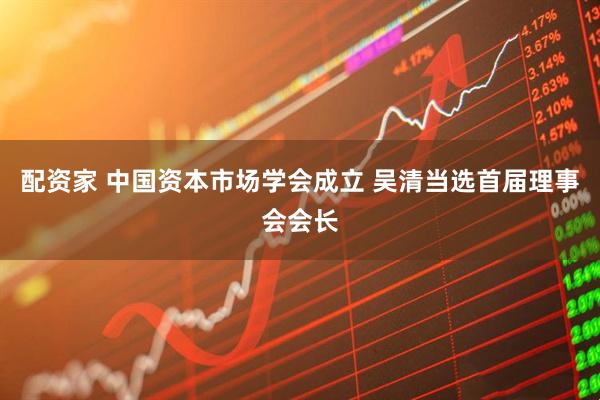 配资家 中国资本市场学会成立 吴清当选首届理事会会长
