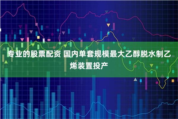 专业的股票配资 国内单套规模最大乙醇脱水制乙烯装置投产