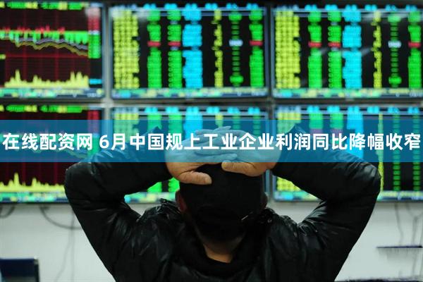在线配资网 6月中国规上工业企业利润同比降幅收窄