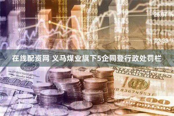 在线配资网 义马煤业旗下5企同登行政处罚栏