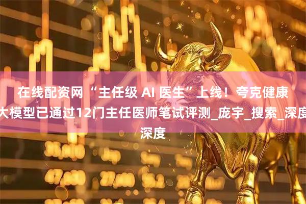 在线配资网 “主任级 AI 医生”上线！夸克健康大模型已通过12门主任医师笔试评测_庞宇_搜索_深度