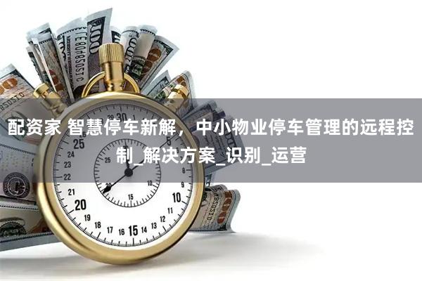 配资家 智慧停车新解，中小物业停车管理的远程控制_解决方案_识别_运营