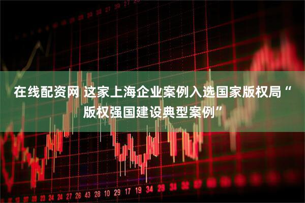 在线配资网 这家上海企业案例入选国家版权局“版权强国建设典型案例”