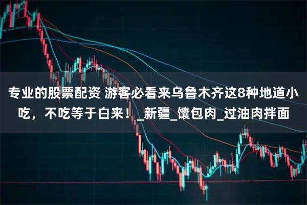 专业的股票配资 游客必看来乌鲁木齐这8种地道小吃，不吃等于白来！_新疆_馕包肉_过油肉拌面