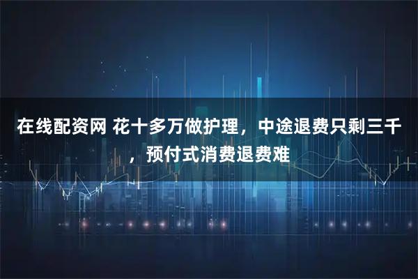在线配资网 花十多万做护理，中途退费只剩三千，预付式消费退费难
