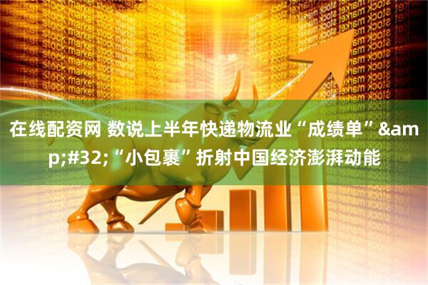在线配资网 数说上半年快递物流业“成绩单”&#32;“小包裹”折射中国经济澎湃动能
