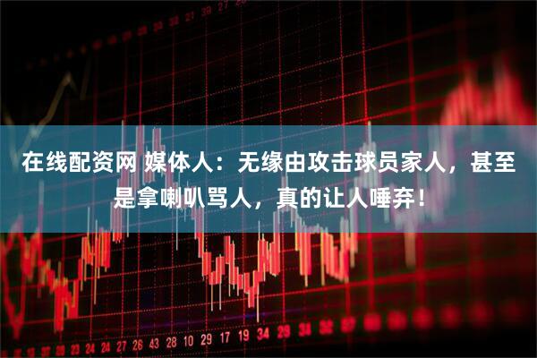 在线配资网 媒体人：无缘由攻击球员家人，甚至是拿喇叭骂人，真的让人唾弃！
