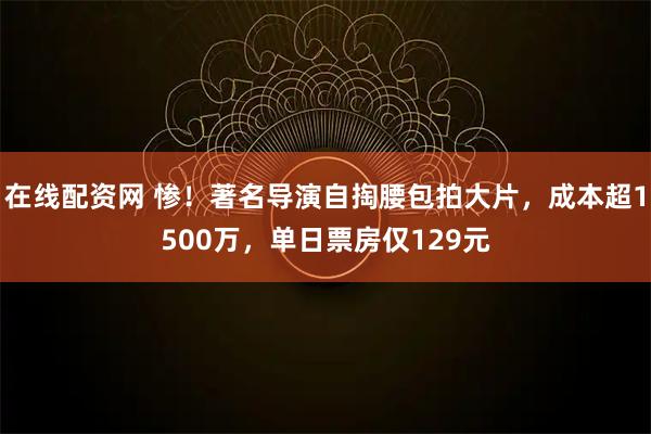在线配资网 惨！著名导演自掏腰包拍大片，成本超1500万，单日票房仅129元