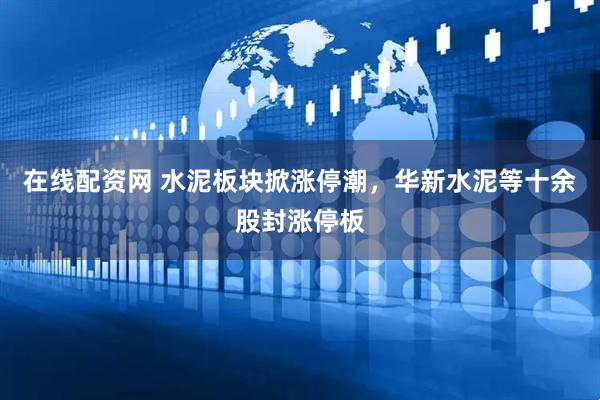 在线配资网 水泥板块掀涨停潮，华新水泥等十余股封涨停板