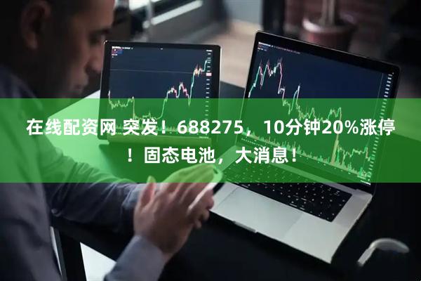 在线配资网 突发！688275，10分钟20%涨停！固态电池，大消息！