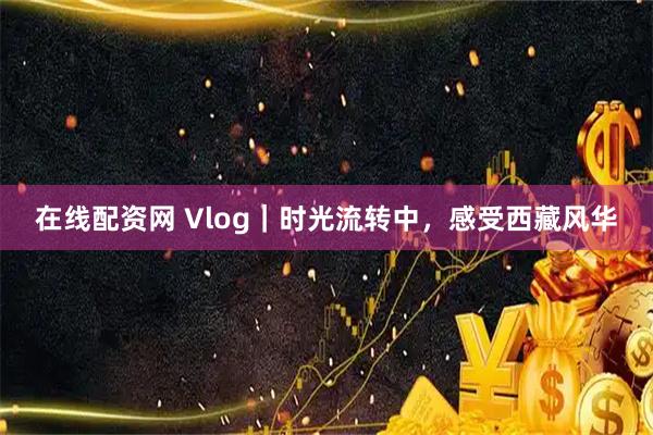 在线配资网 Vlog｜时光流转中，感受西藏风华