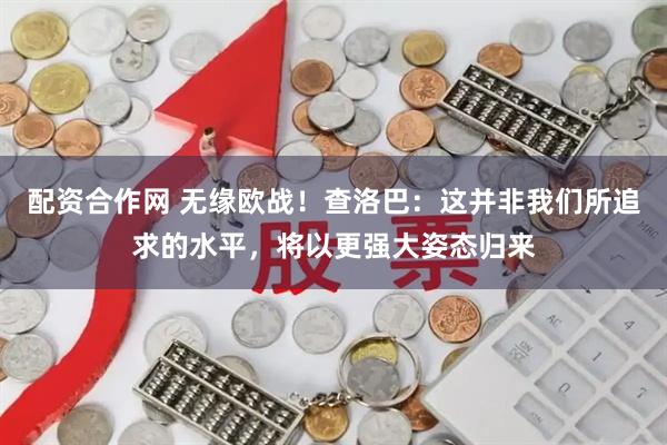 配资合作网 无缘欧战！查洛巴：这并非我们所追求的水平，将以更强大姿态归来