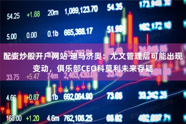 配资炒股开户网站 迪马济奥：尤文管理层可能出现变动，俱乐部CEO科莫利未来存疑
