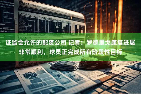 证监会允许的配资公司 记者：罗德里戈康复进展非常顺利，球员正完成所有阶段性目标