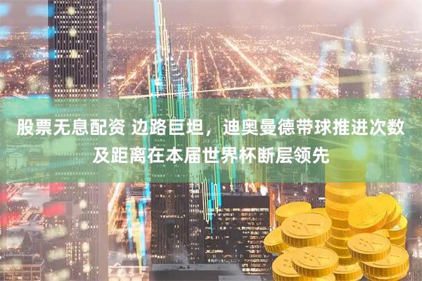 股票无息配资 边路巨坦，迪奥曼德带球推进次数及距离在本届世界杯断层领先