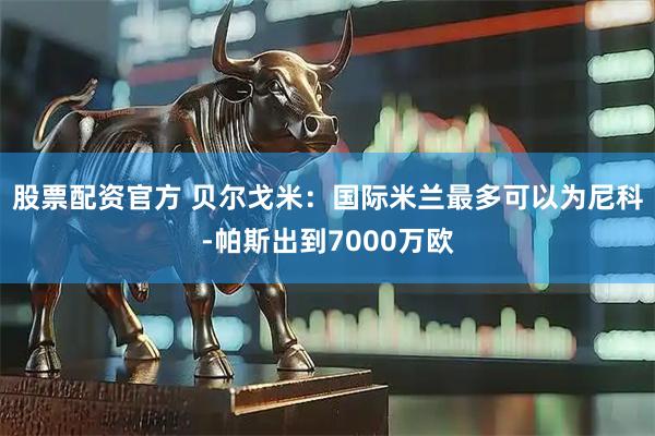 股票配资官方 贝尔戈米：国际米兰最多可以为尼科-帕斯出到7000万欧