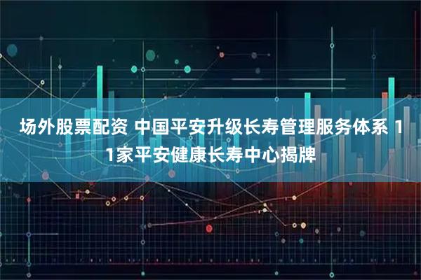 场外股票配资 中国平安升级长寿管理服务体系 11家平安健康长寿中心揭牌