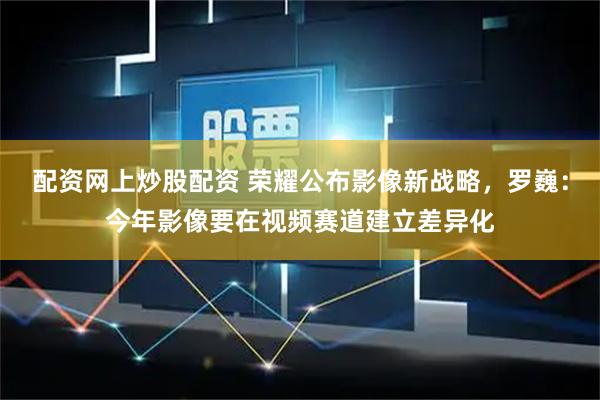 配资网上炒股配资 荣耀公布影像新战略，罗巍：今年影像要在视频赛道建立差异化